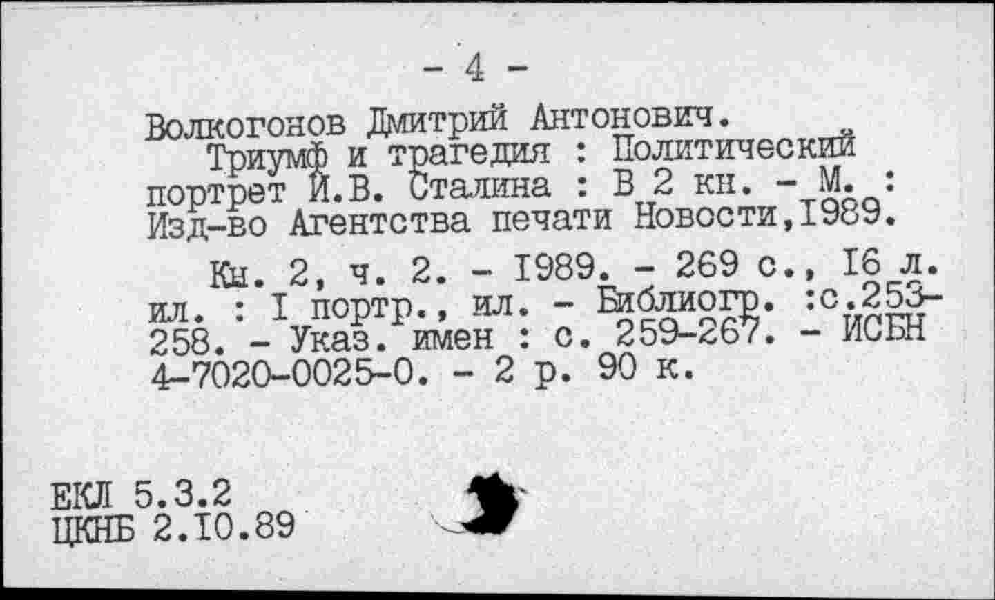 ﻿Волкогонов Дмитрий Антонович.
Триумф и трагедия : Политический портрет И. В. Сталина : В 2 кн. - М. : Изд-во Агентства печати Новости,198У.
Кн. 2, ч. 2. - 1989. - 269 с., 16 л. ил. : I портр., ил. - Библиогр. :с.25с-258. - Указ, имен : с. 259-^67. - Иььн 4-7020-0025-0. -2р. 90 к.
ЕКЛ 5.3.2 ЦКНБ 2.10.89